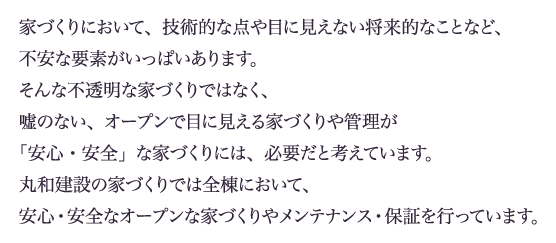 家づくりにおいて、技術的な点や目に見えない将来的なことなど、不安な要素がいっぱいあります。そんな不透明な家づくりではなく、嘘のない、オープンで目に見える家づくりや管理が「安心・安全」な家づくりには、必要だと考えています。丸和建設の家づくりでは全棟において、安心・安全なオープンな家づくりやメンテナンス・保証を行っています。