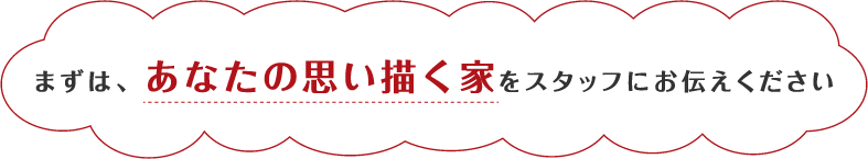 まずは、あなたの思い描く家をスタッフにお伝えください