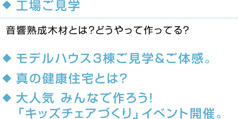 ◆工場見学 音響熟成木材とは？どうやって作ってる？◆モデルハウス3棟ご見学＆ご体感。◆真の健康住宅とは？◆大人気 みんなで作ろう！「キッズチェアづくり」イベント開催。