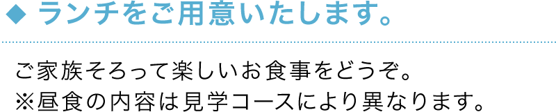 ランチをご用意いたします。 ご家族そろって楽しいお食事をどうぞ。※昼食の内容は見学コースにより異なります。